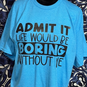 Admit it, it would be boring without me - shirt