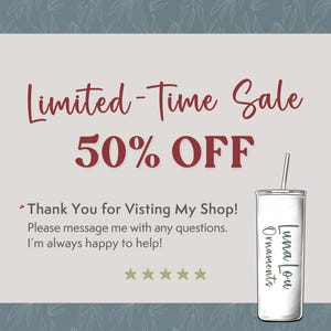 May include: A white announcement with red text that says "Limited-Time Sale 50% OFF". The announcement also includes the text "Thank You for Visiting My Shop! Please message me with any questions. I'm always happy to help!" and five gold stars. A white tumbler with a black straw is on the right side of the announcement. The tumbler has black text that says "Luna Lou Ornaments".