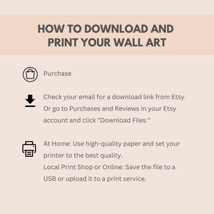 May include: A white and gray graphic with instructions on how to download and print wall art. The graphic includes icons for purchasing, downloading, and printing. The text says "How to Download and Print Your Wall Art", "Purchase", "Check your email for a download link from Etsy. Or go to Purchases and Reviews in your Etsy account and click "Download Files."", "At Home: Use high-quality paper and set your printer to the best quality. Local Print Shop or Online: Save the file to a USB or upload it to a print service."