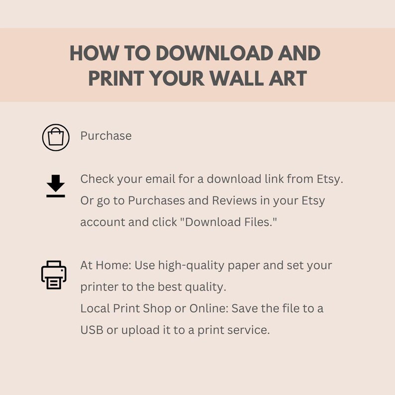 May include: A white and gray graphic with instructions on how to download and print wall art. The graphic includes icons for purchasing, downloading, and printing. The text says "How to Download and Print Your Wall Art", "Purchase", "Check your email for a download link from Etsy. Or go to Purchases and Reviews in your Etsy account and click "Download Files."", "At Home: Use high-quality paper and set your printer to the best quality. Local Print Shop or Online: Save the file to a USB or upload it to a print service."