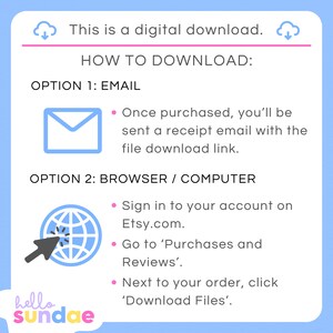 May include: A blue and white illustration of a cloud with a downward arrow, indicating a digital download. The text "This is a digital download." is above the cloud. The text "HOW TO DOWNLOAD:" is in a pink box. The text "OPTION 1: EMAIL" is below the pink box. A blue envelope icon is below the text. The text "Once purchased, you'll be sent a receipt email with the file download link." is below the envelope icon. The text "OPTION 2: BROWSER / COMPUTER" is below the envelope icon. A blue globe icon with a white arrow pointing to it is below the text. The text "Sign in to your account on Etsy.com." is below the globe icon. The text "Go to 'Purchases and Reviews'." is below the text. The text "Next to your order, click 'Download Files'." is below the text. The text "hello sundae" is at the bottom of the image.