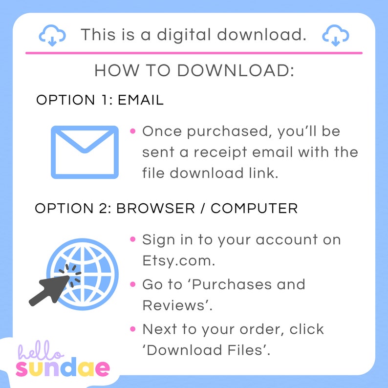 May include: A blue and white illustration of a cloud with a downward arrow, indicating a digital download. The text "This is a digital download." is above the cloud. The text "HOW TO DOWNLOAD:" is in a pink box. The text "OPTION 1: EMAIL" is below the pink box. A blue envelope icon is below the text. The text "Once purchased, you'll be sent a receipt email with the file download link." is below the envelope icon. The text "OPTION 2: BROWSER / COMPUTER" is below the envelope icon. A blue globe icon with a white arrow pointing to it is below the text. The text "Sign in to your account on Etsy.com." is below the globe icon. The text "Go to 'Purchases and Reviews'." is below the text. The text "Next to your order, click 'Download Files'." is below the text. The text "hello sundae" is at the bottom of the image.