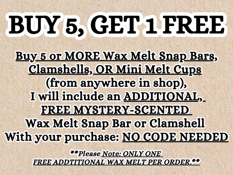 May include: A beige textured background with black text that reads: BUY 5, GET 1 FREE. Buy 5 or MORE Wax Melt Snap Bars, Clamshells, OR Mini Melt Cups (from anywhere in shop), I will include an ADDITIONAL, FREE MYSTERY-SCENTED Wax Melt Snap Bar or Clamshell With your purchase: NO CODE NEEDED. **Please Note: ONLY ONE FREE ADDTIONAL WAX MELT PER ORDER.**