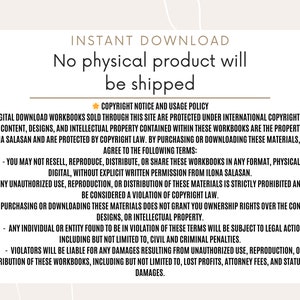 May include: A white background with a brown border and text that reads "INSTANT DOWNLOAD No physical product will be shipped."  The text below reads "COPYRIGHT NOTICE AND USAGE POLICY ALL DIGITAL DOWNLOAD WORKBOOKS SOLD THROUGH THIS SITE ARE PROTECTED UNDER INTERNATIONAL COPYRIGHT LAWS. THE CONTENT, DESIGNS, AND INTELLECTUAL PROPERTY CONTAINED WITHIN THESE WORKBOOKS ARE THE PROPERTY OF ILONA SALASAN AND ARE PROTECTED BY COPYRIGHT LAW. BY PURCHASING OR DOWNLOADING THESE MATERIALS, YOU AGREE TO THE FOLLOWING TERMS: - YOU MAY NOT RESELL, REPRODUCE, DISTRIBUTE, OR SHARE THESE WORKBOOKS IN ANY FORMAT, PHYSICAL OR DIGITAL, WITHOUT EXPLICIT WRITTEN PERMISSION FROM ILONA SALASAN. - ANY UNAUTHORIZED USE, REPRODUCTION, OR DISTRIBUTION OF THESE MATERIALS IS STRICTLY PROHIBITED AND WILL BE CONSIDERED A VIOLATION OF COPYRIGHT LAW. - PURCHASING OR DOWNLOADING THESE MATERIALS DOES NOT GRANT YOU OWNERSHIP RIGHTS OVER THE CONTENT, DESIGNS, OR INTELLECTUAL PROPERTY. - ANY INDIVIDUAL OR ENTITY FOUND TO BE IN VIOLATION OF THESE TERMS WILL BE SUBJECT TO LEGAL ACTION, INCLUDING BUT NOT LIMITED TO, CIVIL AND CRIMINAL PENALTIES. - VIOLATORS WILL BE LIABLE FOR ANY DAMAGES RESULTING FROM UNAUTHORIZED USE, REPRODUCTION, OR DISTRIBUTION OF THESE WORKBOOKS, INCLUDING BUT NOT LIMITED TO, LOST PROFITS, ATTORNEY FEES, AND STATUTORY DAMAGES."