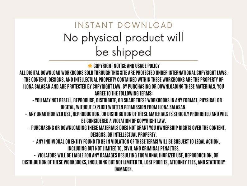 May include: A white background with a brown border and text that reads "INSTANT DOWNLOAD No physical product will be shipped."  The text below reads "COPYRIGHT NOTICE AND USAGE POLICY ALL DIGITAL DOWNLOAD WORKBOOKS SOLD THROUGH THIS SITE ARE PROTECTED UNDER INTERNATIONAL COPYRIGHT LAWS. THE CONTENT, DESIGNS, AND INTELLECTUAL PROPERTY CONTAINED WITHIN THESE WORKBOOKS ARE THE PROPERTY OF ILONA SALASAN AND ARE PROTECTED BY COPYRIGHT LAW. BY PURCHASING OR DOWNLOADING THESE MATERIALS, YOU AGREE TO THE FOLLOWING TERMS: - YOU MAY NOT RESELL, REPRODUCE, DISTRIBUTE, OR SHARE THESE WORKBOOKS IN ANY FORMAT, PHYSICAL OR DIGITAL, WITHOUT EXPLICIT WRITTEN PERMISSION FROM ILONA SALASAN. - ANY UNAUTHORIZED USE, REPRODUCTION, OR DISTRIBUTION OF THESE MATERIALS IS STRICTLY PROHIBITED AND WILL BE CONSIDERED A VIOLATION OF COPYRIGHT LAW. - PURCHASING OR DOWNLOADING THESE MATERIALS DOES NOT GRANT YOU OWNERSHIP RIGHTS OVER THE CONTENT, DESIGNS, OR INTELLECTUAL PROPERTY. - ANY INDIVIDUAL OR ENTITY FOUND TO BE IN VIOLATION OF THESE TERMS WILL BE SUBJECT TO LEGAL ACTION, INCLUDING BUT NOT LIMITED TO, CIVIL AND CRIMINAL PENALTIES. - VIOLATORS WILL BE LIABLE FOR ANY DAMAGES RESULTING FROM UNAUTHORIZED USE, REPRODUCTION, OR DISTRIBUTION OF THESE WORKBOOKS, INCLUDING BUT NOT LIMITED TO, LOST PROFITS, ATTORNEY FEES, AND STATUTORY DAMAGES."