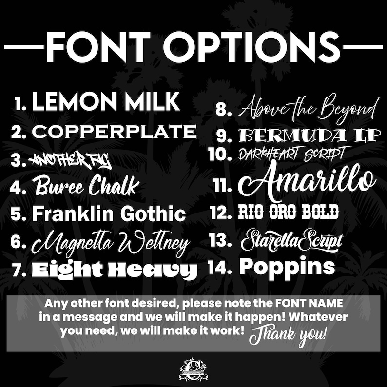 May include: A list of font options for a design project. The fonts are listed in a numbered format with the font name next to each number. The text reads: -FONT OPTIONS- 1. LEMON MILK 2. COPPERPLATE 3. ANOTHER TAG 4. Buree Chalk 5. Franklin Gothic 6. Magnetta Wettney 7. Eight Heavy 8. Above the Beyond 9. BERMUDA IP 10. DARKHEART SCRIPT 11. Amarillo 12. RIO ORO BOLD 13. Starella Script 14. Poppins Any other font desired, please note the FONT NAME in a message and we will make it happen! Whatever you need, we will make it work! Thank you!