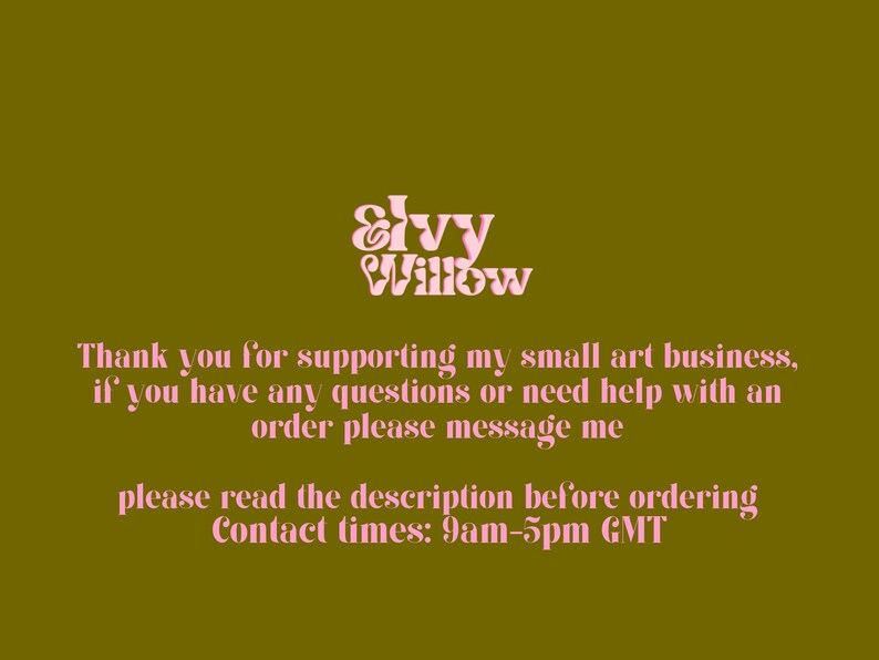 Peut inclure: Texte rose sur fond vert lisant "Ivy Willow". Le texte ci-dessous lit "Merci de soutenir ma petite entreprise d'art, si vous avez des questions ou besoin d'aide avec une commande, veuillez me contacter. Veuillez lire la description avant de commander. Heures de contact&nbsp;: 9h00-17h00 GMT."