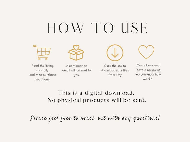 May include: A graphic with instructions on how to use a digital download. The graphic includes four icons: a shopping cart, a gift box, a downward arrow, and a heart. The text reads: "HOW TO USE", "Read the listing carefully and then purchase your item!", "A confirmation email will be sent to you", "Click the link to download your files from Etsy", "Come back and leave a review so we can know how we did!", "This is a digital download. No physical products will be sent.", "Please feel free to reach out with any questions!"