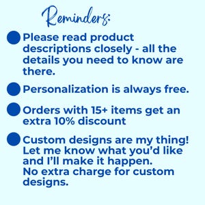 May include: A light blue informational graphic with dark blue text that reads: Reminders: Please read product descriptions closely - all the details you need to know are there. Personalization is always free. Orders with 15+ items get an extra 10% discount. Custom designs are my thing! Let me know what you'd like and I'll make it happen. No extra charge for custom designs.