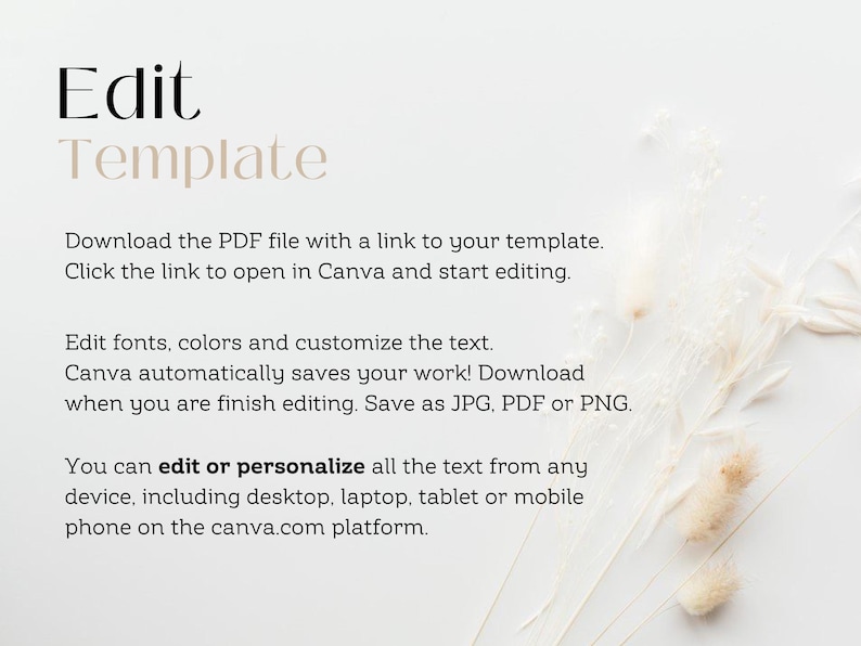 May include: Text on a white background that reads "Edit Template".  Download the PDF file with a link to your template. Click the link to open in Canva and start editing. Edit fonts, colors and customize the text. Canva automatically saves your work! Download when you are finish editing. Save as JPG, PDF or PNG. You can edit or personalize all the text from any device, including desktop, laptop, tablet or mobile phone on the canva.com platform.