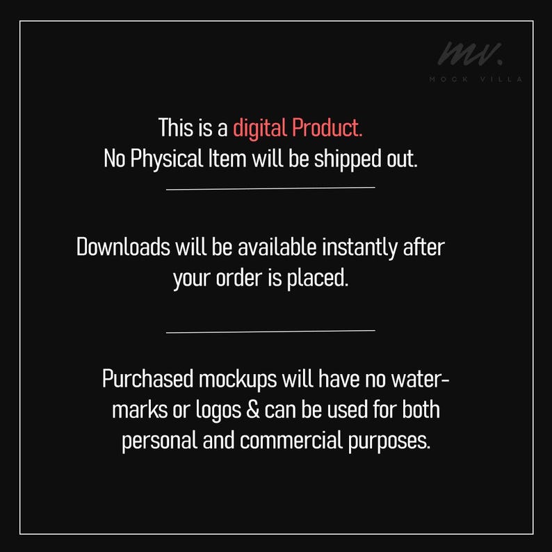 May include: Text on a black background that reads "This is a digital Product. No Physical Item will be shipped out. Downloads will be available instantly after your order is placed. Purchased mockups will have no water-marks or logos & can be used for both personal and commercial purposes."