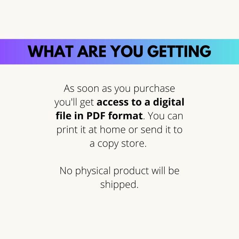 May include: Text on a white background with a blue and purple gradient bar at the top. The text reads "WHAT ARE YOU GETTING" in black bold letters. The text below reads "As soon as you purchase you'll get access to a digital file in PDF format. You can print it at home or send it to a copy store. No physical product will be shipped."