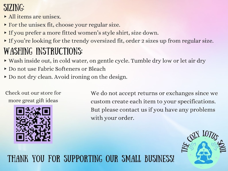 Pu&ograve; includere: Uno sfondo bianco con un gradiente blu e rosa. Il testo recita "SIZING: All items are unisex. For the unisex fit, choose your regular size. If you prefer a more fitted women's style shirt, size down. If you're looking for the trendy oversized fit, order 2 sizes up from regular size. WASHING INSTRUCTIONS: Wash inside out, in cold water, on a gentle cycle. Tumble dry low or let air dry. Do not use Fabric Softeners or Bleach. Do not dry clean. Avoid ironing on the design. Check out our store for more great gift ideas." Un codice QR in bianco e nero si trova nell'angolo in basso a sinistra. Il testo nell'angolo in basso a destra recita "THE COZY LOTUS SOUL" con un'immagine stilizzata di una donna in posizione di loto. Il testo in basso recita "THANK YOU FOR SUPPORTING OUR SMALL BUSINESS!"