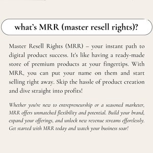 May include: Text on a white background explaining what Master Resell Rights (MRR) are. MRR is an instant path to digital product success. It's like having a ready-made store of premium products at your fingertips. With MRR, you can put your name on them and start selling right away. Skip the hassle of product creation and dive straight into profits! Whether you're new to entrepreneurship or a seasoned marketer, MRR offers unmatched flexibility and potential. Build your brand, expand your offerings, and unlock new revenue streams effortlessly. Get started with MRR today and watch your business soar!