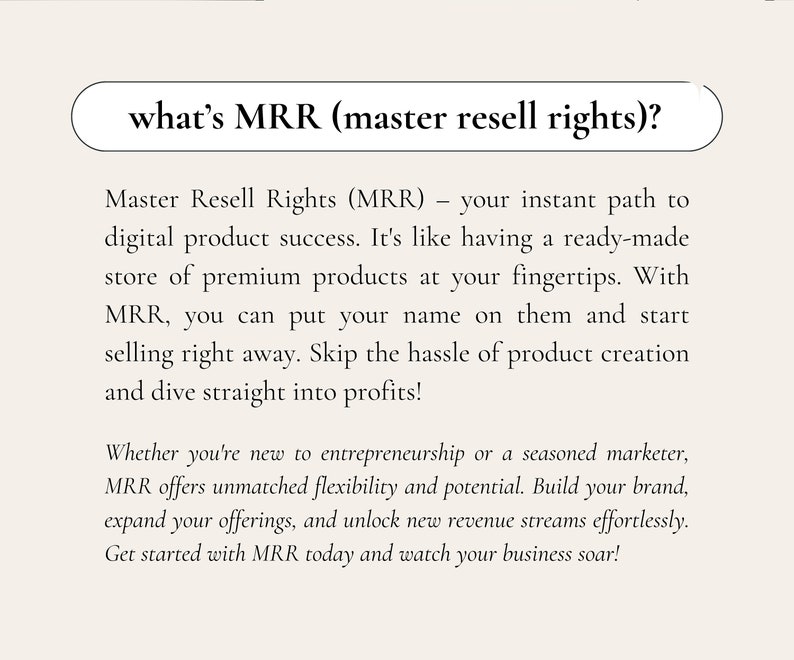 May include: Text on a white background explaining what Master Resell Rights (MRR) are. MRR is an instant path to digital product success. It's like having a ready-made store of premium products at your fingertips. With MRR, you can put your name on them and start selling right away. Skip the hassle of product creation and dive straight into profits! Whether you're new to entrepreneurship or a seasoned marketer, MRR offers unmatched flexibility and potential. Build your brand, expand your offerings, and unlock new revenue streams effortlessly. Get started with MRR today and watch your business soar!