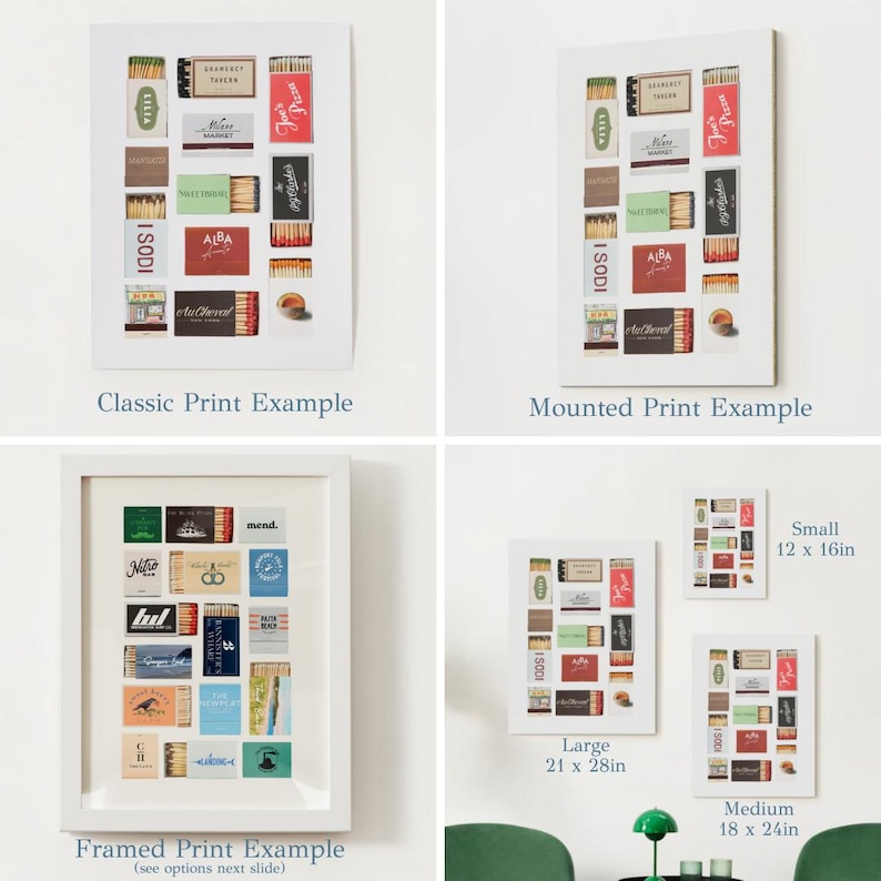 May include: Three examples of how to display a print of vintage matchbox labels. The first example shows a classic print, the second shows a mounted print, and the third shows a framed print. The framed print example shows a variety of matchbox labels with different designs and colors. The text "Framed Print Example (see options next slide)" is below the image. The text "Classic Print Example" is below the first image. The text "Mounted Print Example" is below the second image. The text "Large 21 x 28in" is below the third image. The text "Small 12 x 16in" is below the fourth image. The text "Medium 18 x 24in" is below the fifth image.