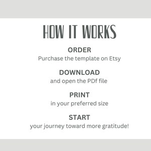 May include: A white card with black text explaining how to use a printable gratitude journal. The text reads "HOW IT WORKS", "ORDER", "Purchase the template on Etsy", "DOWNLOAD", "and open the PDF file", "PRINT", "in your preferred size", "START", "your journey toward more gratitude!"