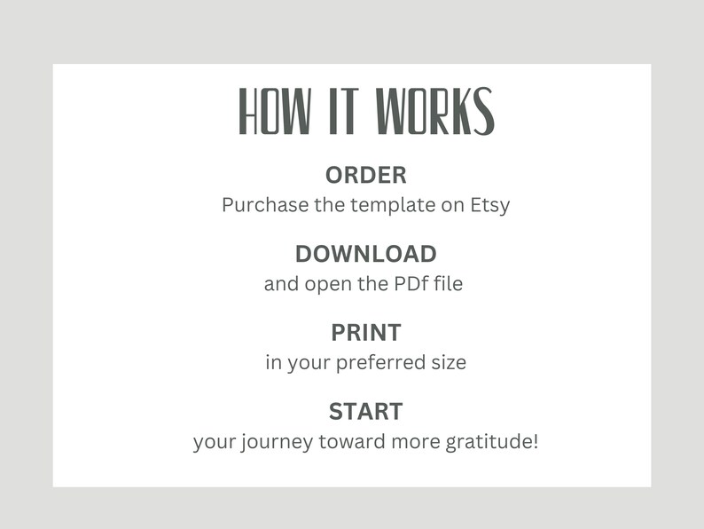 May include: A white card with black text explaining how to use a printable gratitude journal. The text reads "HOW IT WORKS", "ORDER", "Purchase the template on Etsy", "DOWNLOAD", "and open the PDF file", "PRINT", "in your preferred size", "START", "your journey toward more gratitude!"