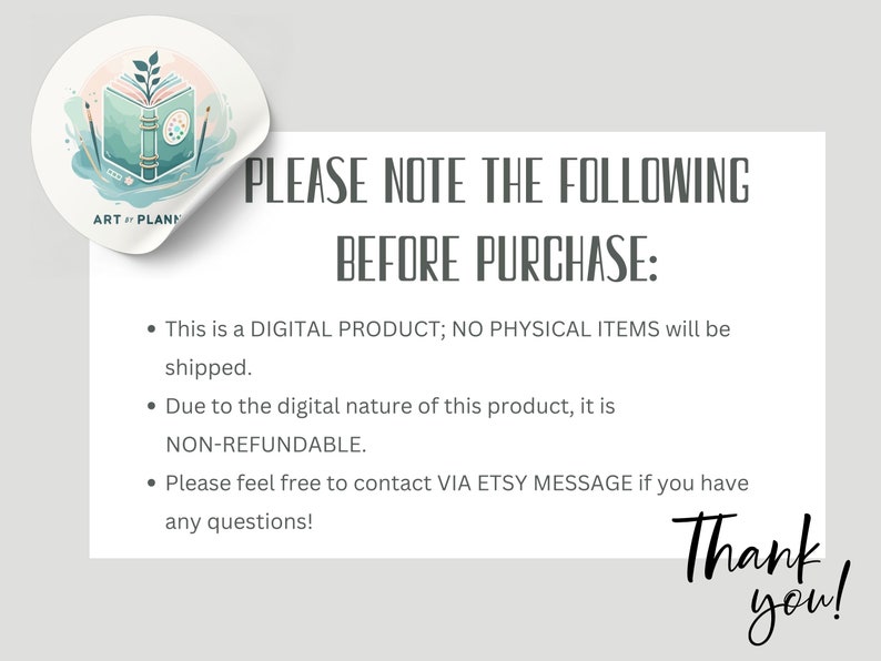 May include: A sticker with an illustration of an open book with a paint palette and paintbrushes. The sticker is partially peeled back to reveal text that reads "PLEASE NOTE THE FOLLOWING BEFORE PURCHASE: This is a DIGITAL PRODUCT; NO PHYSICAL ITEMS will be shipped. Due to the digital nature of this product, it is NON-REFUNDABLE. Please feel free to contact VIA ETSY MESSAGE if you have any questions! Thank you!"