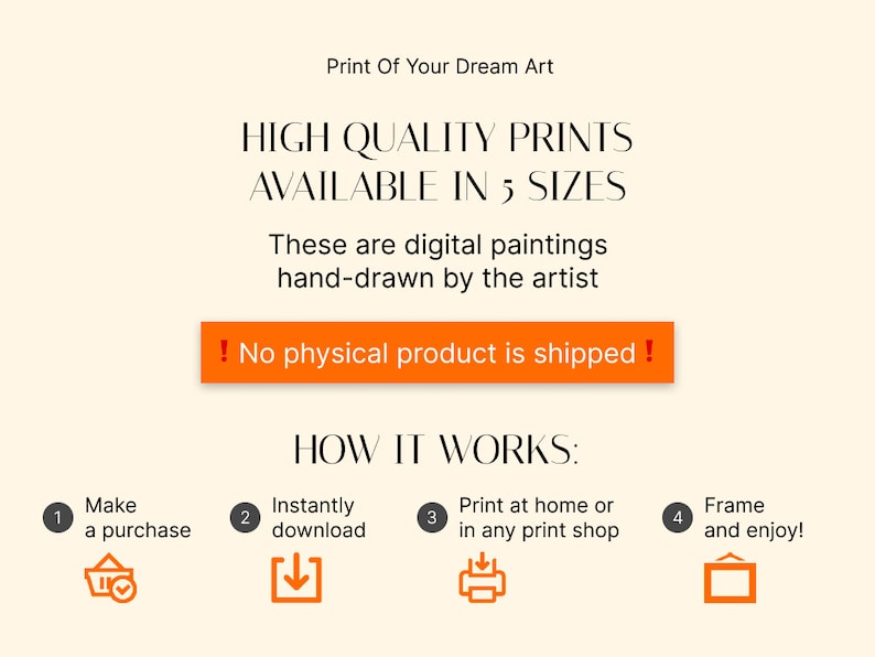 May include: A digital illustration showing how to purchase, download, print, and frame a digital painting. The illustration includes four steps: 1. Make a purchase, 2. Instantly download, 3. Print at home or in any print shop, and 4. Frame and enjoy! The text "Print Of Your Dream Art" is at the top of the image. The text "HIGH QUALITY PRINTS AVAILABLE IN 5 SIZES" is below the first text. The text "These are digital paintings hand-drawn by the artist" is below the second text. The text "No physical product is shipped!" is in a red box below the third text. The text "HOW IT WORKS:" is below the red box. The text "Make a purchase" is in a circle with the number 1. The text "Instantly download" is in a circle with the number 2. The text "Print at home or in any print shop" is in a circle with the number 3. The text "Frame and enjoy!" is in a circle with the number 4.