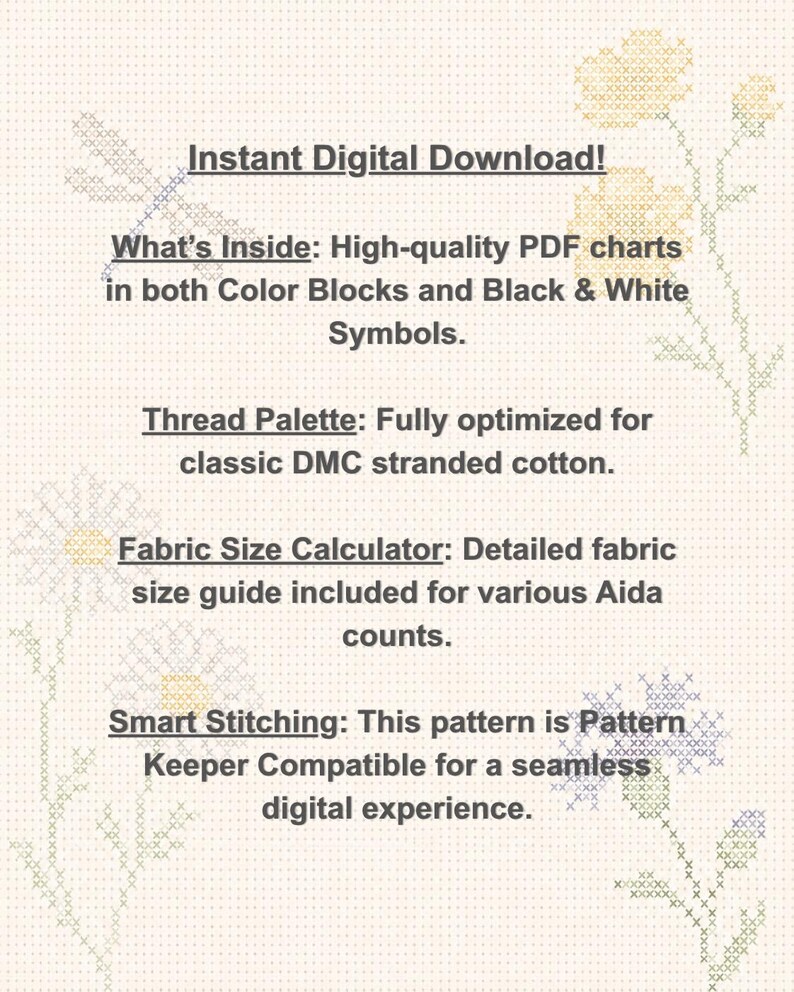 May include: A digital cross-stitch pattern document featuring text: Instant Digital Download! What's Inside: High-quality PDF charts in both Color Blocks and Black & White Symbols. Thread Palette: Fully optimized for classic DMC stranded cotton. Fabric Size Calculator: Detailed fabric size guide included for various Aida counts. Smart Stitching: This pattern is Pattern Keeper Compatible for a seamless digital experience.