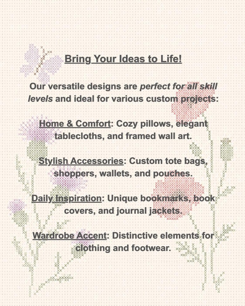May include: A cross-stitch pattern featuring a light-colored background with floral motifs and a butterfly. The text reads: Bring Your Ideas to Life! Our versatile designs are for all skill levels and for various custom projects: Home & Comfort, Stylish Accessories, Daily Inspiration, and Wardrobe Accent.