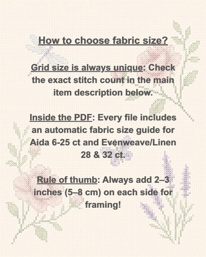 May include: An informational graphic with a light cream background featuring cross-stitch floral motifs. The text reads: How to choose fabric size? Grid size is always unique: Check the exact stitch count in the main item description below. Inside the PDF: Every file includes an automatic fabric size guide for Aida 6-25 ct and Evenweave/Linen 28 & 32 ct. Rule of thumb: Always add 2&ndash;3 inches (5&ndash;8 cm) on each side for framing!