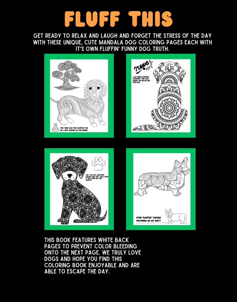 May include: A coloring book with four pages featuring black and white illustrations of dogs with mandala designs. The book features the text "FLUFF THIS" and "GET READY TO RELAX AND LAUGH AND FORGET THE STRESS OF THE DAY WITH THESE UNIQUE, CUTE MANDALA DOG COLORING PAGES EACH WITH IT'S OWN FLUFFIN' FUNNY DOG TRUTH." The book also features the text "THIS BOOK FEATURES WHITE BACK PAGES TO PREVENT COLOR BLEEDING ONTO THE NEXT PAGE. WE TRULY LOVE DOGS AND HOPE YOU FIND THIS COLORING BOOK ENJOYABLE AND ARE ABLE TO ESCAPE THE DAY."