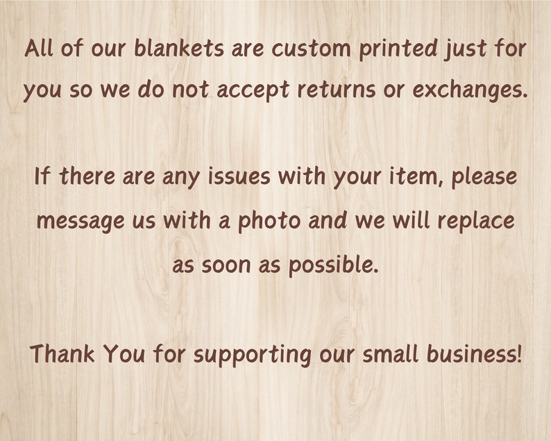 May include: Text on a woodgrain background that reads: "All of our blankets are custom printed just for you so we do not accept returns or exchanges. If there are any issues with your item, please message us with a photo and we will replace as soon as possible. Thank You for supporting our small business!"