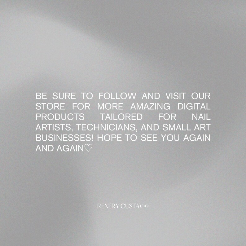 May include: A gradient gray background with white text. The text reads: "BE SURE TO FOLLOW AND VISIT OUR STORE FOR MORE AMAZING DIGITAL PRODUCTS TAILORED FOR NAIL ARTISTS, TECHNICIANS, AND SMALL ART BUSINESSES! HOPE TO SEE YOU AGAIN AND AGAIN".