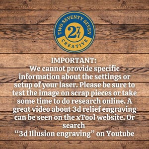 May include: A wooden background with a blue and yellow circle logo that says "Two Seventy Seven Creative" with the number "27" in the center. The text "IMPORTANT: We cannot provide specific information about the settings or setup of your laser. Please be sure to test the image on scrap pieces or take some time to do research online. A great video about 3d relief engraving can be seen on the xTool website. Or search "3d Illusion engraving" on Youtube" is below the logo.