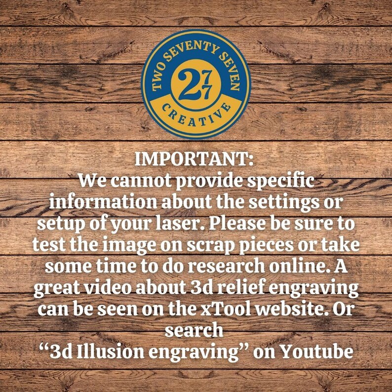 May include: A wooden background with a blue and yellow circle logo that says "Two Seventy Seven Creative" with the number "27" in the center. The text "IMPORTANT: We cannot provide specific information about the settings or setup of your laser. Please be sure to test the image on scrap pieces or take some time to do research online. A great video about 3d relief engraving can be seen on the xTool website. Or search "3d Illusion engraving" on Youtube" is below the logo.