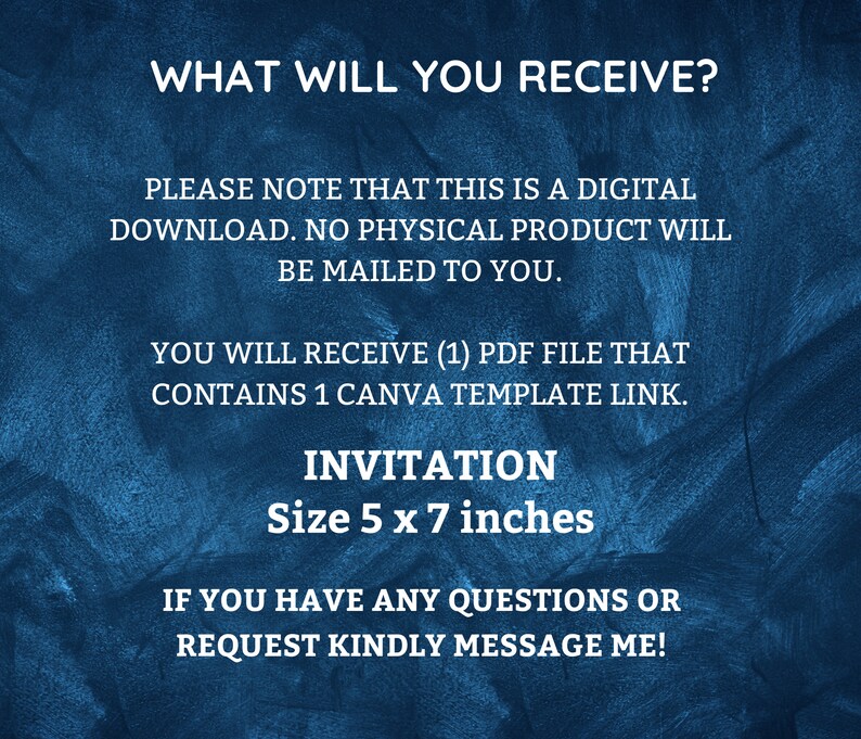 May include: A blue textured background with white text that reads "WHAT WILL YOU RECEIVE?"  "PLEASE NOTE THAT THIS IS A DIGITAL DOWNLOAD. NO PHYSICAL PRODUCT WILL BE MAILED TO YOU."  "YOU WILL RECEIVE (1) PDF FILE THAT CONTAINS 1 CANVA TEMPLATE LINK."  "INVITATION Size 5 x 7 inches"  "IF YOU HAVE ANY QUESTIONS OR REQUEST KINDLY MESSAGE ME!"