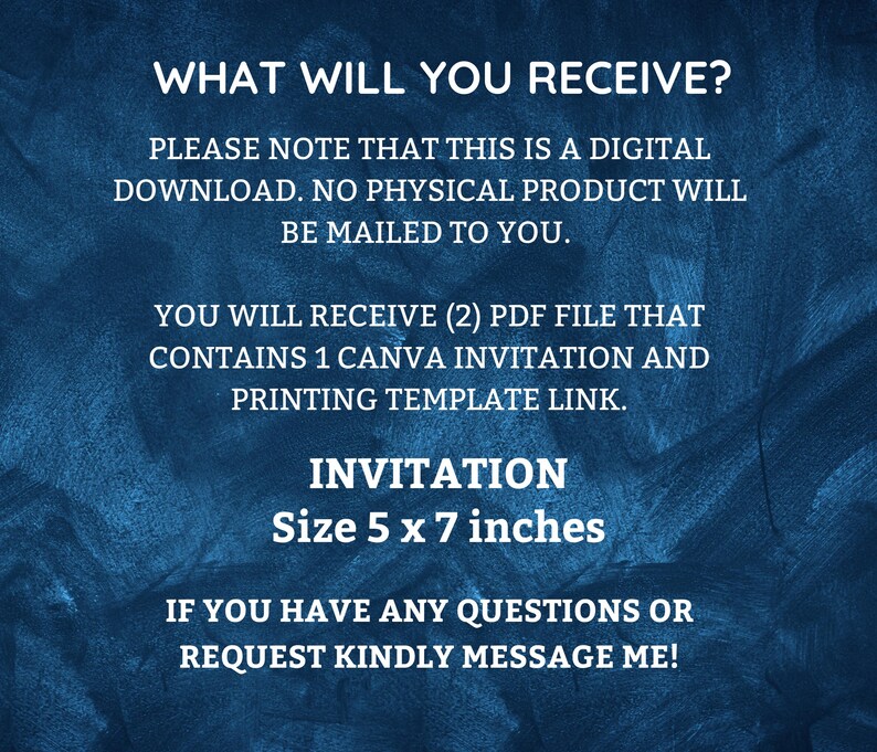 May include: A blue textured background with white text that reads "WHAT WILL YOU RECEIVE?"  "PLEASE NOTE THAT THIS IS A DIGITAL DOWNLOAD. NO PHYSICAL PRODUCT WILL BE MAILED TO YOU."  "YOU WILL RECEIVE (2) PDF FILE THAT CONTAINS 1 CANVA INVITATION AND PRINTING TEMPLATE LINK."  "INVITATION Size 5 x 7 inches"  "IF YOU HAVE ANY QUESTIONS OR REQUEST KINDLY MESSAGE ME!"