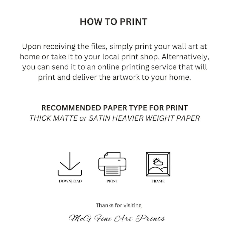 May include: How to print wall art at home or at a local print shop.  Recommended paper type is thick matte or satin heavier weight paper.  Download, print, and frame your artwork.  MCG Fine Art Prints.