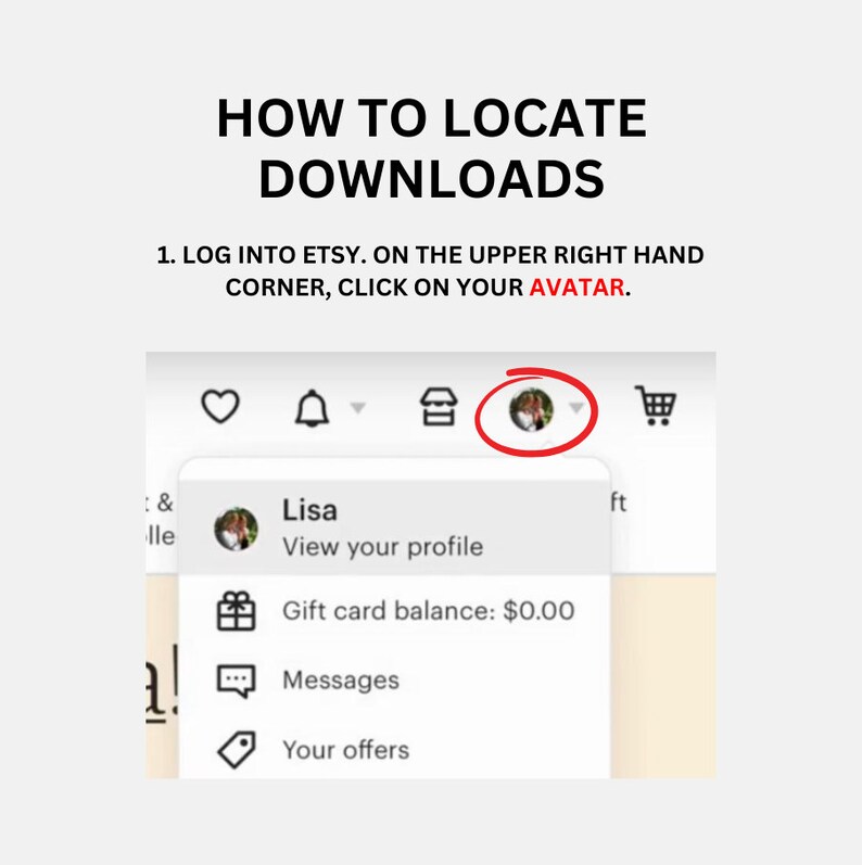 May include: A screenshot of the Etsy website showing how to locate downloads. The image shows a profile icon with a person's face, a heart icon, a bell icon, a shop icon, a shopping cart icon, and a drop-down menu with the options "View your profile", "Gift card balance: $0.00", "Messages", and "Your offers".