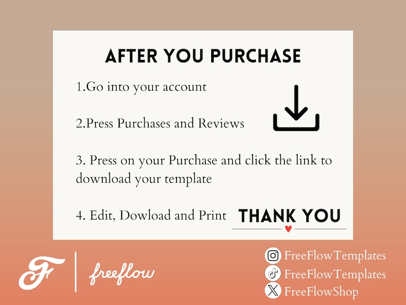 May include: A white card with black text explaining how to download a digital purchase. The text reads "AFTER YOU PURCHASE 1. Go into your account 2. Press Purchases and Reviews 3. Press on your Purchase and click the link to download your template 4. Edit, Download and Print THANK YOU". The card has a small red heart at the bottom of the text. The card is on a pink and orange background with the text "freeflow" in white on a black background.