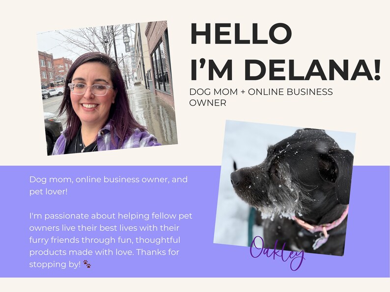 May include: A woman with glasses and a purple plaid shirt smiles at the camera. The text "HELLO I'M DELANA! DOG MOM + ONLINE BUSINESS OWNER" is above her. Below her is the text "Dog mom, online business owner, and pet lover! I'm passionate about helping fellow pet owners live their best lives with their furry friends through fun, thoughtful products made with love. Thanks for stopping by!"  A black dog with a pink collar is in the lower right corner of the image. The text "Oakley" is below the dog.