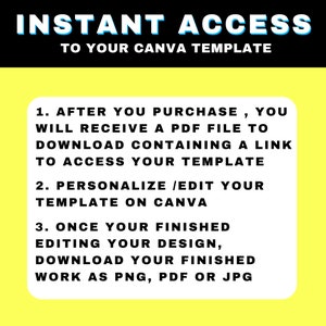 May include: Yellow background with black text outlining the steps to access a Canva template after purchase. The text reads: "INSTANT ACCESS TO YOUR CANVA TEMPLATE 1. AFTER YOU PURCHASE, YOU WILL RECEIVE A PDF FILE TO DOWNLOAD CONTAINING A LINK TO ACCESS YOUR TEMPLATE 2. PERSONALIZE /EDIT YOUR TEMPLATE ON CANVA 3. ONCE YOUR FINISHED EDITING YOUR DESIGN, DOWNLOAD YOUR FINISHED WORK AS PNG, PDF OR JPG"