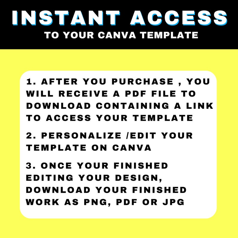 May include: Yellow background with black text outlining the steps to access a Canva template after purchase. The text reads: "INSTANT ACCESS TO YOUR CANVA TEMPLATE 1. AFTER YOU PURCHASE, YOU WILL RECEIVE A PDF FILE TO DOWNLOAD CONTAINING A LINK TO ACCESS YOUR TEMPLATE 2. PERSONALIZE /EDIT YOUR TEMPLATE ON CANVA 3. ONCE YOUR FINISHED EDITING YOUR DESIGN, DOWNLOAD YOUR FINISHED WORK AS PNG, PDF OR JPG"
