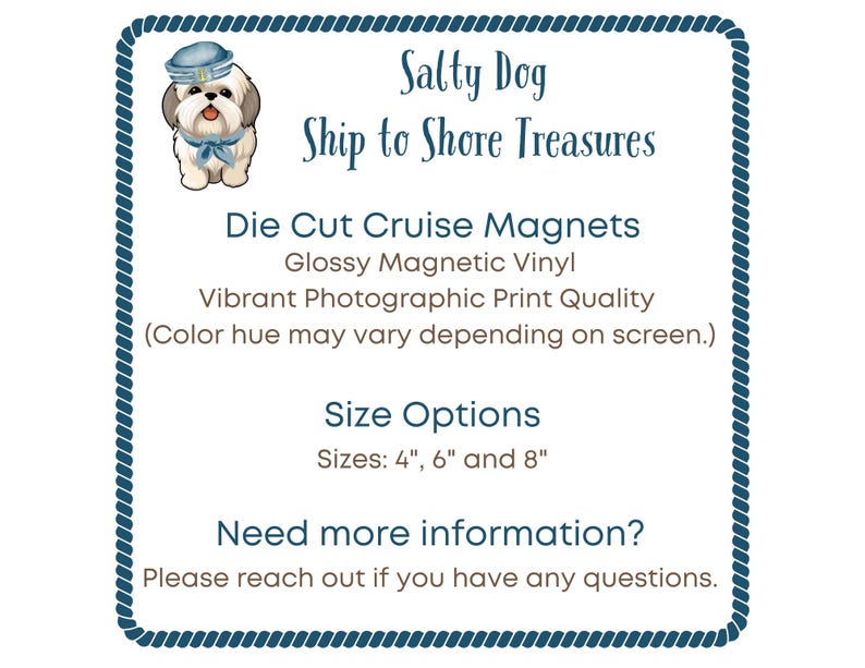 May include: A square sign with a blue rope border featuring a cartoon dog in a sailor hat. Text reads: Salty Dog, Ship to Shore Treasures, Die Cut Cruise Magnets, Glossy Magnetic Vinyl, Vibrant Photographic Print Quality, Size Options: 4", 6" and 8".