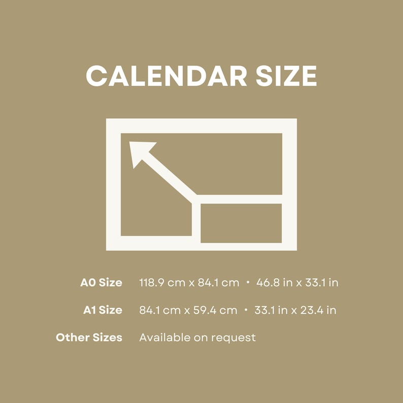 May include: A white illustration of a calendar with a white arrow pointing up. The text "CALENDAR SIZE" is above the illustration. Below the illustration, the text "AO Size 118.9 cm x 84.1 cm &bull; 46.8 in x 33.1 in" is displayed. The text "A1 Size 84.1 cm x 59.4 cm &bull; 33.1 in x 23.4 in" is displayed below the AO Size text. The text "Other Sizes Available on request" is displayed below the A1 Size text.