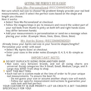 Sizing Options:
Size Me – Personalized: Send your nail bed measurements in mm, and I’ll custom size your set for a perfect fit.
“My Après Sizes” and list your sizes from Thumb to Pinky in the personalization box.
Standard Sizes: Choose from Extra-Small, Small, Medium, Large, or Extra-Large based on our standard sizing chart.
Need Help Measuring? Feel free to reach out with any questions—I’m happy to help!