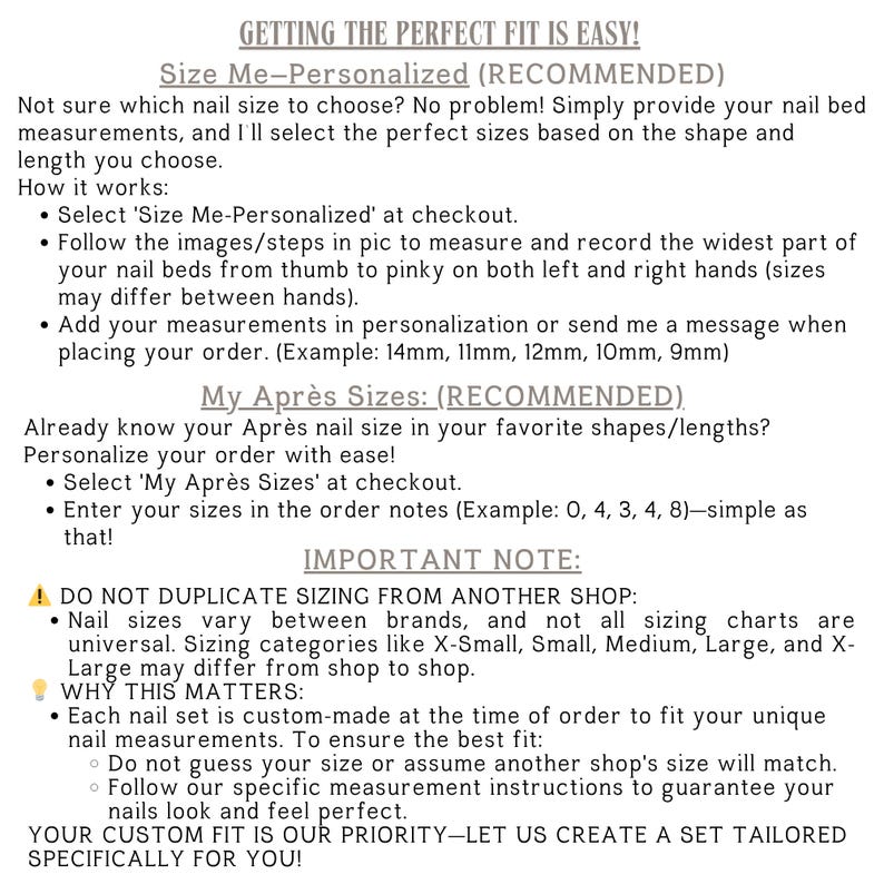 Sizing Options:
Size Me – Personalized: Send your nail bed measurements in mm, and I’ll custom size your set for a perfect fit.
“My Après Sizes” and list your sizes from Thumb to Pinky in the personalization box.
Standard Sizes: Choose from Extra-Small, Small, Medium, Large, or Extra-Large based on our standard sizing chart.
Need Help Measuring? Feel free to reach out with any questions—I’m happy to help!