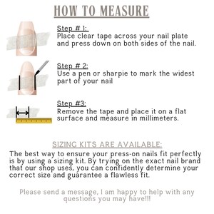 How to Measure:
-Apply Clear Tape over your nail and press down firmly. -Mark the Widest Part of your nail with a pen or sharpie.
-Remove the Tape and measure the marked width in millimeters.
IMPORTANT: 
Do Not Use Sizing from another shop. Sizes vary between brands, and universal sizing is not guaranteed.
Why This Matters: Each set is made specifically for you at time of order.
Sizing kits are available and allow you to try on the exact nail brand used by this shop.