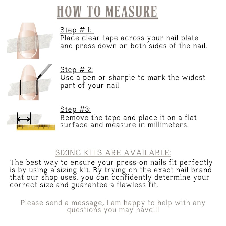 How to Measure:
-Apply Clear Tape over your nail and press down firmly. -Mark the Widest Part of your nail with a pen or sharpie.
-Remove the Tape and measure the marked width in millimeters.
IMPORTANT: 
Do Not Use Sizing from another shop. Sizes vary between brands, and universal sizing is not guaranteed.
Why This Matters: Each set is made specifically for you at time of order.
Sizing kits are available and allow you to try on the exact nail brand used by this shop.