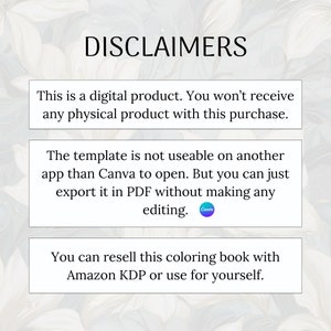 May include: A text-based image with a white background and a blue and green watercolor design. The text reads "DISCLAIMERS" in large, bold letters. The text below reads "This is a digital product. You won't receive any physical product with this purchase."  "The template is not useable on another app than Canva to open. But you can just export it in PDF without making any editing."  "You can resell this coloring book with Amazon KDP or use for yourself."