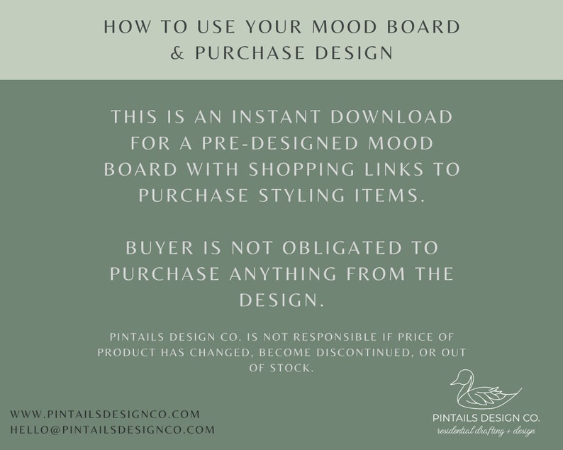 May include: A green background with white text explaining how to use a mood board and purchase design. The text says "This is an instant download for a pre-designed mood board with shopping links to purchase styling items. Buyer is not obligated to purchase anything from the design." The text also includes the website address www.pintailsdesignco.com and the email address hello@pintailsdesignco.com. A white duck illustration is in the bottom right corner with the text "Pintails Design Co. residential drafting + design."