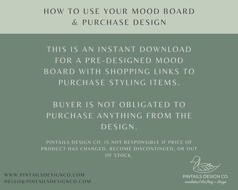 May include: A green background with white text explaining how to use a mood board and purchase design. The text says "This is an instant download for a pre-designed mood board with shopping links to purchase styling items. Buyer is not obligated to purchase anything from the design." The text also includes the website address www.pintailsdesignco.com and the email address hello@pintailsdesignco.com. A white duck illustration is in the bottom right corner with the text "Pintails Design Co. residential drafting + design."