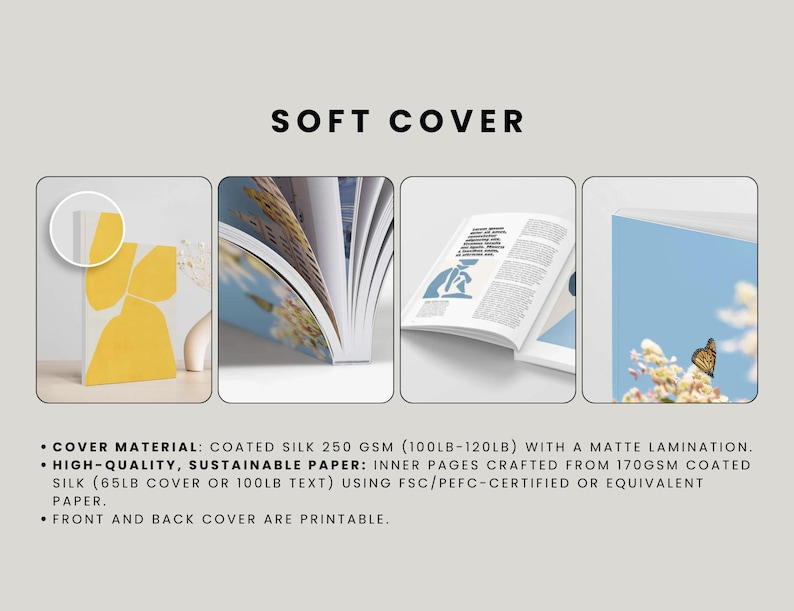 May include: A mockup of a soft cover book with a white background. The book cover is made of coated silk paper with a matte lamination. The text on the image reads: "SOFT COVER"  "COVER MATERIAL: COATED SILK 250 GSM (100LB-120LB) WITH A MATTE LAMINATION." "HIGH-QUALITY, SUSTAINABLE PAPER: INNER PAGES CRAFTED FROM 170GSM COATED SILK (65LB COVER OR 100LB TEXT) USING FSC/PEFC-CERTIFIED OR EQUIVALENT PAPER." "FRONT AND BACK COVER ARE PRINTABLE."